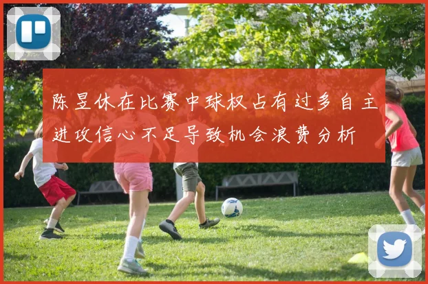 陈昱休在比赛中球权占有过多自主进攻信心不足导致机会浪费分析