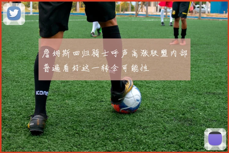 詹姆斯回归骑士呼声高涨联盟内部普遍看好这一转会可能性