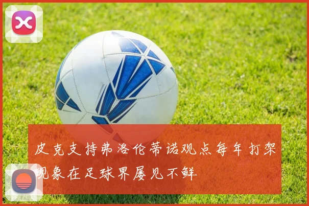 皮克支持弗洛伦蒂诺观点每年打架现象在足球界屡见不鲜