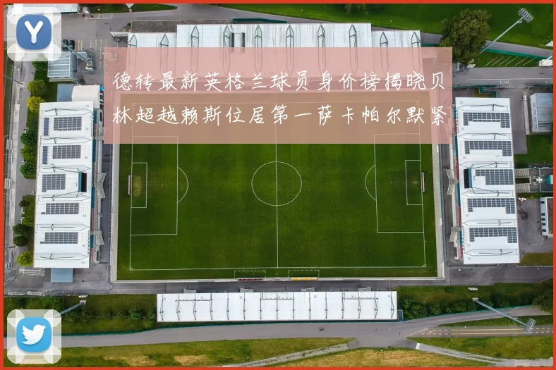 德转最新英格兰球员身价榜揭晓贝林超越赖斯位居第一萨卡帕尔默紧随其后