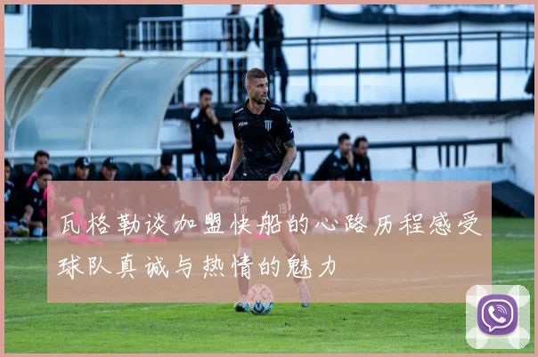 瓦格勒谈加盟快船的心路历程感受球队真诚与热情的魅力