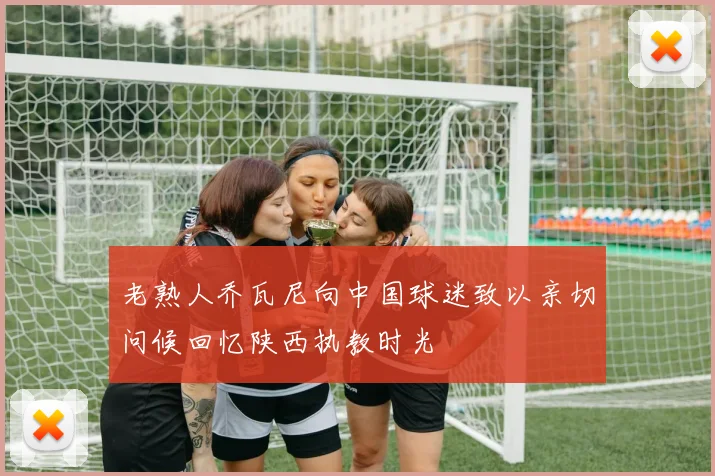 老熟人乔瓦尼向中国球迷致以亲切问候回忆陕西执教时光
