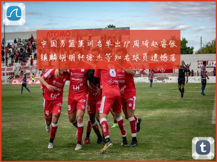 中国男篮集训名单出炉周琦赵睿张镇麟胡明轩徐杰等知名球员遗憾落选