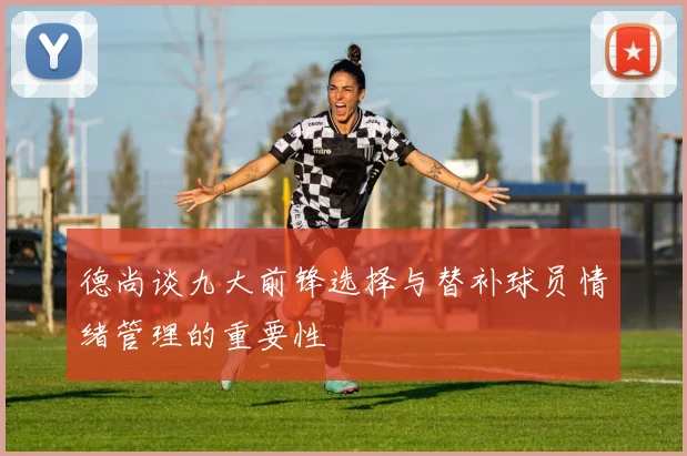 德尚谈九大前锋选择与替补球员情绪管理的重要性
