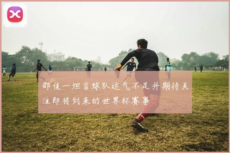 邵佳一坦言球队运气不足并期待关注即将到来的世界杯赛事