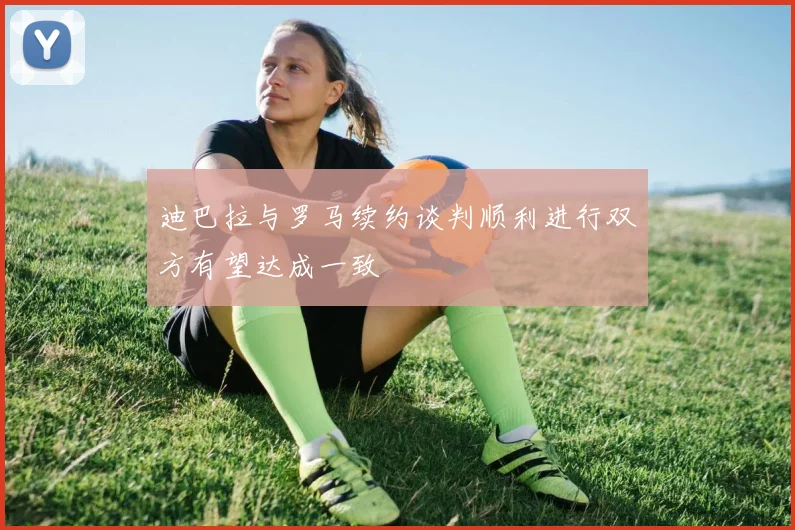 迪巴拉与罗马续约谈判顺利进行双方有望达成一致