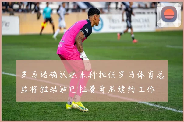 罗马诺确认达米科担任罗马体育总监将推动迪巴拉曼奇尼续约工作