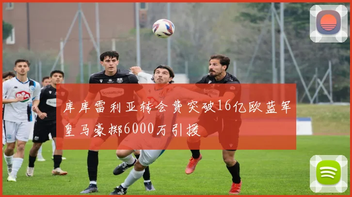 库库雷利亚转会费突破16亿欧蓝军皇马豪掷6000万引援