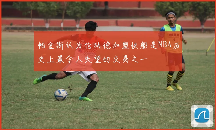 帕金斯认为伦纳德加盟快船是NBA历史上最令人失望的交易之一