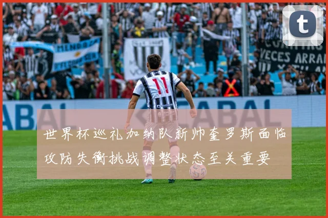 世界杯巡礼加纳队新帅奎罗斯面临攻防失衡挑战调整状态至关重要