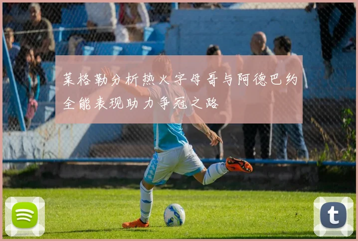 莱格勒分析热火字母哥与阿德巴约全能表现助力争冠之路