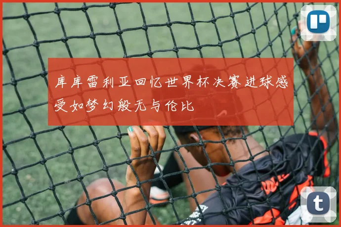 库库雷利亚回忆世界杯决赛进球感受如梦幻般无与伦比