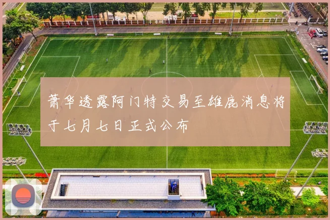 萧华透露阿门特交易至雄鹿消息将于七月七日正式公布